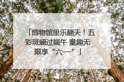 博物馆里乐翻天！五彩斑斓过端午 童趣无限享“六·一”