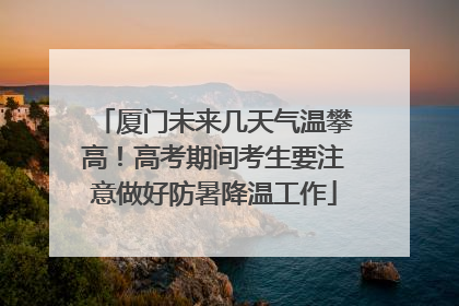 厦门未来几天气温攀高！高考期间考生要注意做好防暑降温工作