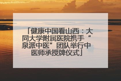 健康中国看山西：大同大学附属医院携手“泉派中医”团队举行中医师承授牌仪式
