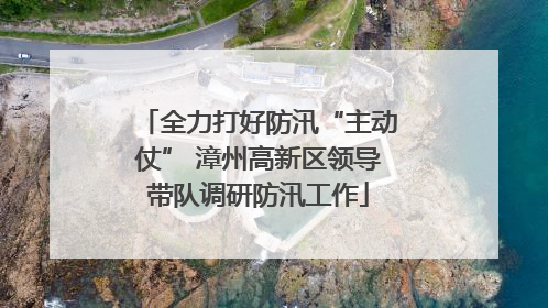 全力打好防汛“主动仗” 漳州高新区领导带队调研防汛工作