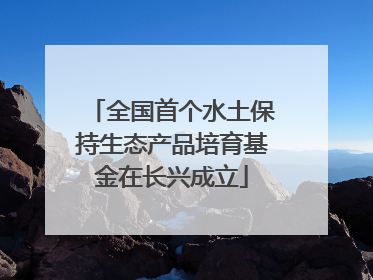 全国首个水土保持生态产品培育基金在长兴成立