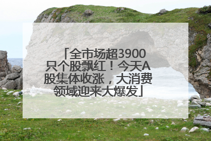 全市场超3900只个股飘红！今天A股集体收涨，大消费领域迎来大爆发