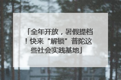 全年开放，暑假提档！快来“解锁”普陀这些社会实践基地
