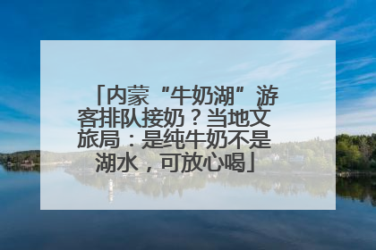 内蒙“牛奶湖”游客排队接奶？当地文旅局：是纯牛奶不是湖水，可放心喝