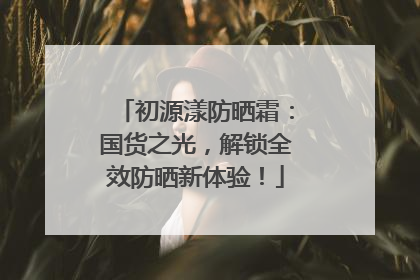 初源漾防晒霜：国货之光，解锁全效防晒新体验！