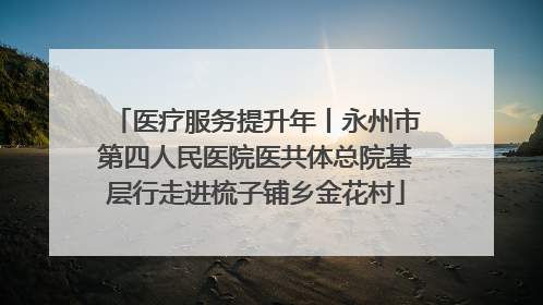 医疗服务提升年丨永州市第四人民医院医共体总院基层行走进梳子铺乡金花村