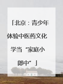 北京：青少年体验中医药文化 学当“家庭小郎中”