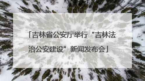 吉林省公安厅举行“吉林法治公安建设”新闻发布会