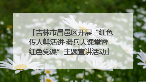 吉林市昌邑区开展“红色传人鲜活讲·老兵大课堂暨红色党课”主题宣讲活动