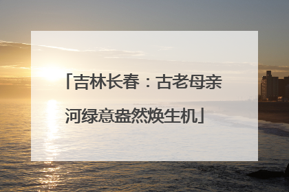 吉林长春：古老母亲河绿意盎然焕生机