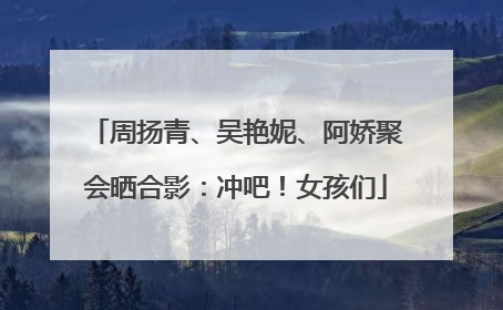 周扬青、吴艳妮、阿娇聚会晒合影：冲吧！女孩们