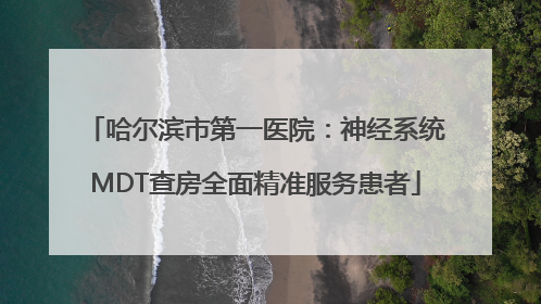 哈尔滨市第一医院：神经系统MDT查房全面精准服务患者