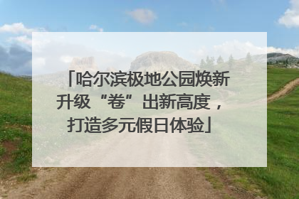 哈尔滨极地公园焕新升级“卷”出新高度，打造多元假日体验