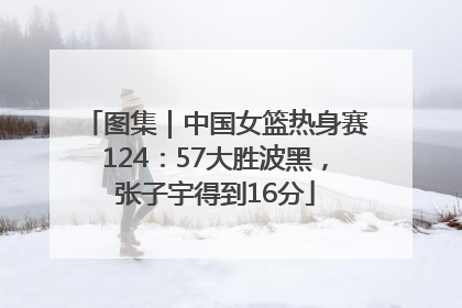 图集｜中国女篮热身赛124：57大胜波黑，张子宇得到16分