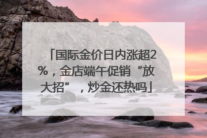 国际金价日内涨超2%，金店端午促销“放大招”，炒金还热吗