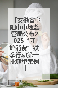 安徽省阜阳市市场监管局公布2025“守护消费”铁拳行动第一批典型案例