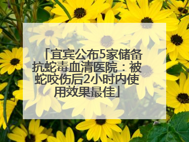 宜宾公布5家储备抗蛇毒血清医院：被蛇咬伤后2小时内使用效果最佳