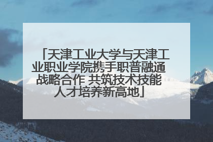 天津工业大学与天津工业职业学院携手职普融通战略合作 共筑技术技能人才培养新高地