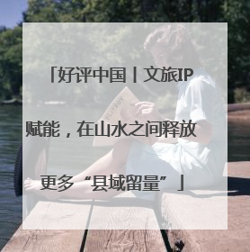 好评中国丨文旅IP赋能，在山水之间释放更多“县域留量”