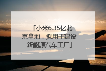 小米6.35亿北京拿地，拟用于建设新能源汽车工厂
