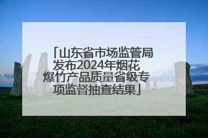 山东省市场监管局发布2024年烟花爆竹产品质量省级专项监督抽查结果