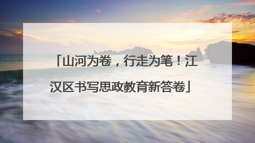 山河为卷，行走为笔！江汉区书写思政教育新答卷