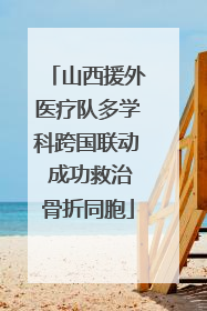 山西援外医疗队多学科跨国联动 成功救治骨折同胞