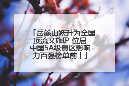 岳麓山跃升为全国顶流文旅IP 位居中国5A级景区影响力百强榜单前十