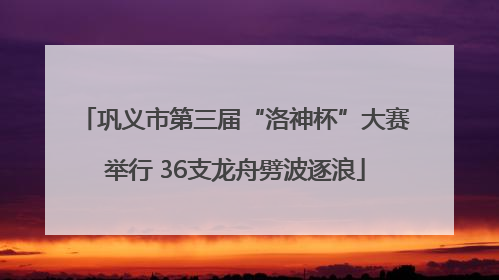 巩义市第三届“洛神杯”大赛举行 36支龙舟劈波逐浪
