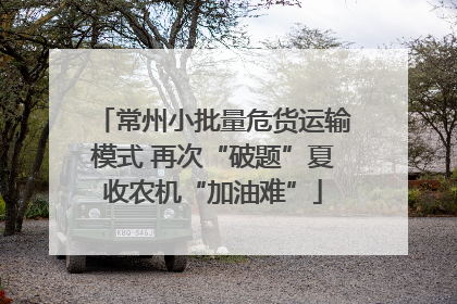 常州小批量危货运输模式 再次“破题”夏收农机“加油难”