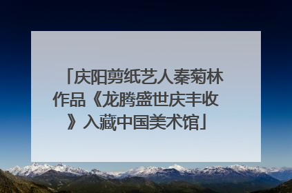 庆阳剪纸艺人秦菊林作品《龙腾盛世庆丰收》入藏中国美术馆