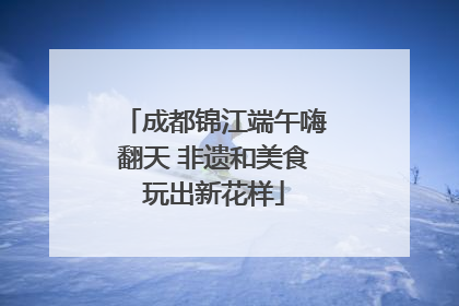 成都锦江端午嗨翻天 非遗和美食玩出新花样