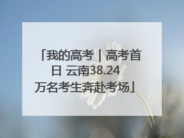 我的高考｜高考首日 云南38.24万名考生奔赴考场