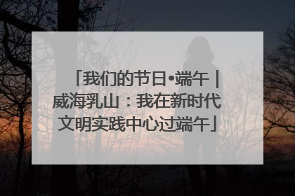 我们的节日•端午｜威海乳山：我在新时代文明实践中心过端午