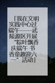 我在文明实践中心过端午——武陵源区开展“粽叶飘香庆端午 书香童趣迎六一”活动
