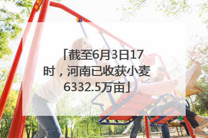 截至6月3日17时，河南已收获小麦6332.5万亩