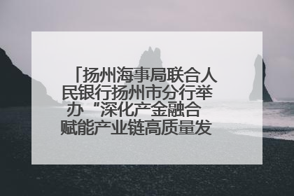 扬州海事局联合人民银行扬州市分行举办“深化产金融合 赋能产业链高质量发展”共建联学活动