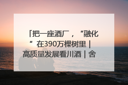 把一座酒厂，“融化”在390万棵树里｜高质量发展看川酒｜舍得酒｜舍得酒业｜舍得老酒｜沱牌酒