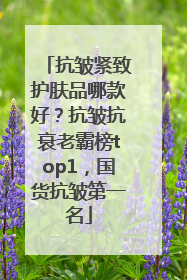 抗皱紧致护肤品哪款好？抗皱抗衰老霸榜top1，国货抗皱第一名
