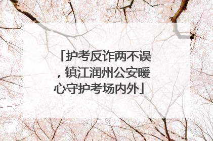 护考反诈两不误，镇江润州公安暖心守护考场内外