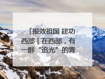 报效祖国 建功西部｜在西部，有一群“追光”的青年科学家