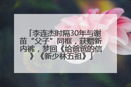 李连杰时隔30年与谢苗“父子”同框，获赠新内裤，梦回《给爸爸的信》《新少林五祖》