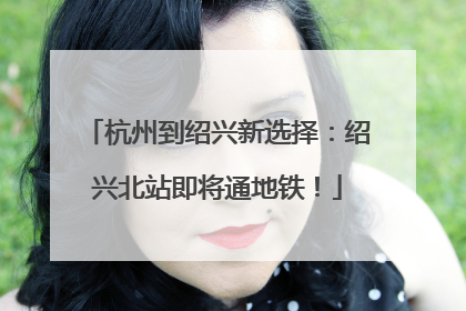 杭州到绍兴新选择：绍兴北站即将通地铁！