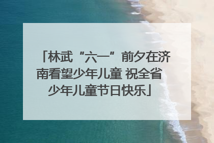 林武“六一”前夕在济南看望少年儿童 祝全省少年儿童节日快乐