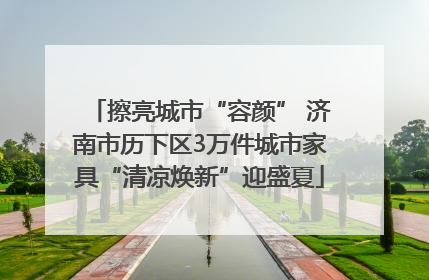 擦亮城市“容颜” 济南市历下区3万件城市家具“清凉焕新”迎盛夏