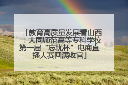 教育高质量发展看山西：大同师范高等专科学校第一届“忘忧杯”电商直播大赛圆满收官
