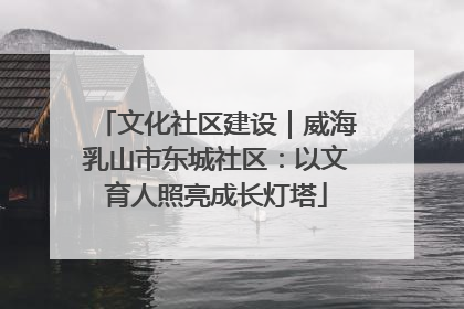 文化社区建设｜威海乳山市东城社区：以文育人照亮成长灯塔