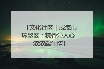 文化社区｜威海市环翠区：粽香沁人心 浓浓端午情