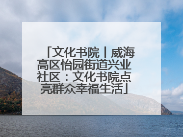 文化书院丨威海高区怡园街道兴业社区：文化书院点亮群众幸福生活