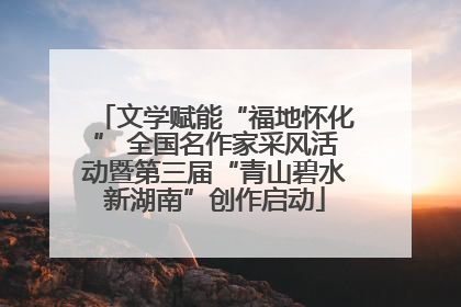 文学赋能“福地怀化” 全国名作家采风活动暨第三届“青山碧水新湖南”创作启动